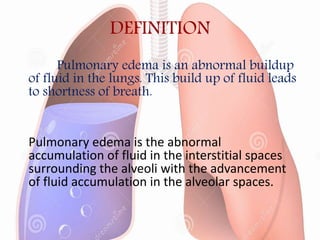 DEFINITION
Pulmonary edema is an abnormal buildup
of fluid in the lungs. This build up of fluid leads
to shortness of breath.
Pulmonary edema is the abnormal
accumulation of fluid in the interstitial spaces
surrounding the alveoli with the advancement
of fluid accumulation in the alveolar spaces.
 