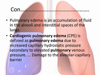Con………………………………………….
• Pulmonary edema is an accumulation of fluid
in the alveoli and interstitial spaces of the
lungs.
• Cardiogenic pulmonary edema (CPE) is
defined as pulmonary edema due to
increased capillary hydrostatic pressure
secondary to elevated pulmonary venous
pressure. ... Damage to the alveolar-capillary
barrier.
 
