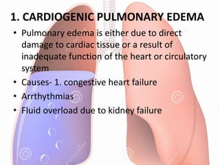 1. CARDIOGENIC PULMONARY EDEMA
• Pulmonary edema is either due to direct
damage to cardiac tissue or a result of
inadequate function of the heart or circulatory
system
• Causes- 1. congestive heart failure
• Arrthythmias
• Fluid overload due to kidney failure
 