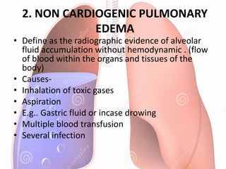 2. NON CARDIOGENIC PULMONARY
EDEMA
• Define as the radiographic evidence of alveolar
fluid accumulation without hemodynamic . (flow
of blood within the organs and tissues of the
body)
• Causes-
• Inhalation of toxic gases
• Aspiration
• E.g.. Gastric fluid or incase drowing
• Multiple blood transfusion
• Several infection
 