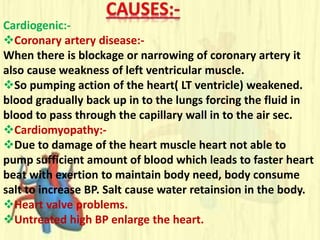 Cardiogenic:-
Coronary artery disease:-
When there is blockage or narrowing of coronary artery it
also cause weakness of left ventricular muscle.
So pumping action of the heart( LT ventricle) weakened.
blood gradually back up in to the lungs forcing the fluid in
blood to pass through the capillary wall in to the air sec.
Cardiomyopathy:-
Due to damage of the heart muscle heart not able to
pump sufficient amount of blood which leads to faster heart
beat with exertion to maintain body need, body consume
salt to increase BP. Salt cause water retainsion in the body.
Heart valve problems.
Untreated high BP enlarge the heart.
 