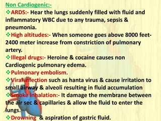 Non Cardiogenic:-
ARDS:- Hear the lungs suddenly filled with fluid and
inflammatory WBC due to any trauma, sepsis &
pneumonia.
High altitudes:- When someone goes above 8000 feet-
2400 meter increase from constriction of pulmonary
artery.
Illegal drugs:- Heroine & cocaine causes non
Cardiogenic pulmonary edema.
Pulmonary embolism.
Viral infection such as hanta virus & cause irritation to
small airway & alveoli resulting in fluid accumulation
Smoke inhalation:- It damage the membrane between
the air sec & capillaries & allow the fluid to enter the
lungs.
Drowning & aspiration of gastric fluid.
 