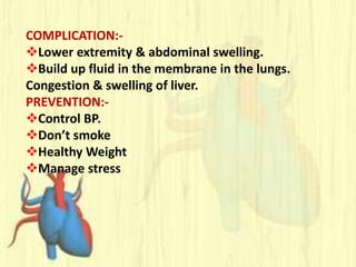 COMPLICATION:-
Lower extremity & abdominal swelling.
Build up fluid in the membrane in the lungs.
Congestion & swelling of liver.
PREVENTION:-
Control BP.
Don’t smoke
Healthy Weight
Manage stress
 