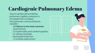 Cardiogenic Pulmonary Edema
Due to cardiac abnormalities,
pulmonary capillary pressure is
increased that increases
the pulmonary venous pressure.
CAUSES :
● LV failure is the most common
● Dysrhythmia
● LV hypertrophy and cardiomyopathy
● LV volume overload
● Myocardial infarction
● LV outflow obstruction
 