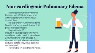 Non-cardiogenic Pulmonary Edema
● Neurogenic Pulmonary Edema
Patients with CNS disorders and
without apparent preexisting LV
dysfunction
● Re-expansion Pulmonary Edema
Develops after removal of air or fluid,
post-thoracocentesis.
● High Altitude PE
Occurs in young people who have
quickly ascended to altitudes above
2700m and who then engage in
strenuous physical exercise at that
altitude, before they have become
acclimatized
● Reversible (in less than 48 hours)
 