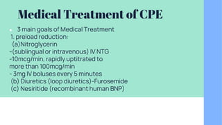 Medical Treatment of CPE
● 3 main goals of Medical Treatment
1. preload reduction:
(a)Nitroglycerin
-(sublingual or intravenous) IV NTG
-10mcg/min, rapidly uptitrated to
more than 100mcg/min
- 3mg IV boluses every 5 minutes
(b) Diuretics (loop diuretics)-Furosemide
(c) Nesiritide (recombinant human BNP)
 