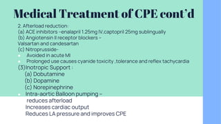 Medical Treatment of CPE cont’d
2. Afterload reduction:
(a) ACE inhibitors –enalapril 1.25mg IV,captopril 25mg sublingually
(b) Angiotensin II receptor blockers –
Valsartan and candesartan
(c) Nitroprusside-
● Avoided in acute MI
● Prolonged use causes cyanide toxicity ,tolerance and reflex tachycardia
(3)Inotropic Support :
(a) Dobutamine
(b) Dopamine
(c) Norepinephrine
● Intra-aortic Balloon pumping –
● reduces afterload
● Increases cardiac output
● Reduces LA pressure and improves CPE
 