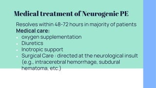 Medical treatment of Neurogenic PE
Resolves within 48-72 hours in majority of patients
Medical care:
● oxygen supplementation
● Diuretics
● Inotropic support
● Surgical Care : directed at the neurological insult
(e.g., intracerebral hemorrhage, subdural
hematoma, etc.)
 