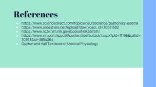 References
● https://www.sciencedirect.com/topics/neuroscience/pulmonary-edema
● https://www.slideshare.net/upload?download_ id=70671502
● https://www.ncbi.nlm.nih.gov/books/NBK557611/
● https://www.vin.com/apputil/content/defaultadv1.aspx?pId=11196&catId=
30763&id=3854264
● Guyton and Hall Textbook of Medical Physiology
 