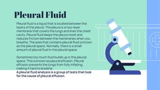 Pleural Fluid
Pleural fluid is a liquid that is located between the
layers of the pleura. The pleura is a two-layer
membrane that covers the lungs and lines the chest
cavity. Pleural fluid keeps the pleura moist and
reduces friction between the membranes when you
breathe. The area that contains pleural fluid is known
as the pleural space. Normally, there is a small
amount of pleural fluid in the pleural space.
Sometimes too much fluid builds up in the pleural
space. This is known as pleural effusion. Pleural
effusion prevents the lungs from fully inflating,
making it hard to breathe.
A pleural fluid analysis is a group of tests that look
for the cause of pleural effusion.
 