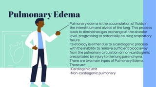 Pulmonary Edema
Pulmonary edema is the accumulation of fluids in
the interstitium and alveoli of the lung. This process
leads to diminished gas exchange at the alveolar
level, progressing to potentially causing respiratory
failure.
Its etiology is either due to a cardiogenic process
with the inability to remove sufficient blood away
from the pulmonary circulation or non-cardiogenic
precipitated by injury to the lung parenchyma.
There are two main types of Pulmonary Edema.
These are
-Cardiogenic and
-Non-cardiogenic pulmonary
 