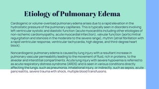Etiology of Pulmonary Edema
Cardiogenic or volume-overload pulmonary edema arises due to a rapid elevation in the
hydrostatic pressure of the pulmonary capillaries. This is typically seen in disorders involving
left ventricular systolic and diastolic function (acute myocarditis including other etiologies of
non-ischemic cardiomyopathy, acute myocardial infarction), valvular function (aortic/mitral
regurgitation and stenosis in the moderate to the severe range), rhythm (atrial fibrillation with
a rapid ventricular response, ventricular tachycardia, high degree, and third-degree heart
block).
Noncardiogenic pulmonary edema is caused by lung injury with a resultant increase in
pulmonary vascular permeability leading to the movement of fluid, rich in proteins, to the
alveolar and interstitial compartments. Acute lung injury with severe hypoxemia is referred to
as acute respiratory distress syndrome (ARDS) and is seen in various conditions directly
affecting the lungs, such as pneumonia, inhalational injury, or indirectly, such as sepsis, acute
pancreatitis, severe trauma with shock, multiple blood transfusions.
 