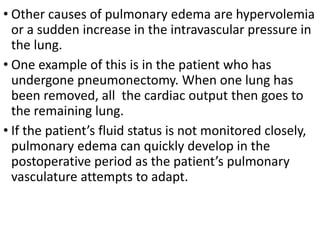 • Other causes of pulmonary edema are hypervolemia
or a sudden increase in the intravascular pressure in
the lung.
• One example of this is in the patient who has
undergone pneumonectomy. When one lung has
been removed, all the cardiac output then goes to
the remaining lung.
• If the patient’s fluid status is not monitored closely,
pulmonary edema can quickly develop in the
postoperative period as the patient’s pulmonary
vasculature attempts to adapt.
 