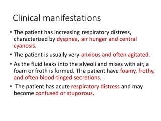 Clinical manifestations
• The patient has increasing respiratory distress,
characterized by dyspnea, air hunger and central
cyanosis.
• The patient is usually very anxious and often agitated.
• As the fluid leaks into the alveoli and mixes with air, a
foam or froth is formed. The patient have foamy, frothy,
and often blood-tinged secretions.
• The patient has acute respiratory distress and may
become confused or stuporous.
 