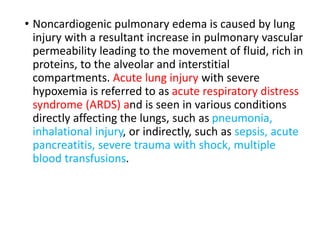 • Noncardiogenic pulmonary edema is caused by lung
injury with a resultant increase in pulmonary vascular
permeability leading to the movement of fluid, rich in
proteins, to the alveolar and interstitial
compartments. Acute lung injury with severe
hypoxemia is referred to as acute respiratory distress
syndrome (ARDS) and is seen in various conditions
directly affecting the lungs, such as pneumonia,
inhalational injury, or indirectly, such as sepsis, acute
pancreatitis, severe trauma with shock, multiple
blood transfusions.
 