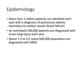 Epidemiology
• More than 1 million patients are admitted each
year with a diagnosis of pulmonary edema
secondary to cardiac causes (heart failure)
• An estimated 190,000 patients are diagnosed with
acute lung injury each year
• About 1.5 to 3.5 cases/100,000 population are
diagnosed with ARDS.
 