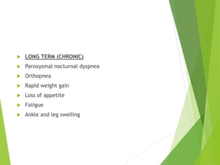  LONG TERM (CHRONIC)
 Paroxysmal nocturnal dyspnea
 Orthopnea
 Rapid weight gain
 Loss of appetite
 Fatigue
 Ankle and leg swelling
 