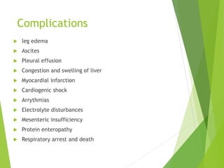 Complications
 leg edema
 Ascites
 Pleural effusion
 Congestion and swelling of liver
 Myocardial infarction
 Cardiogenic shock
 Arrythmias
 Electrolyte disturbances
 Mesenteric insufficiency
 Protein enteropathy
 Respiratory arrest and death
 