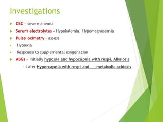 Investigations
 CBC – severe anemia
 Serum electrolytes – Hypokalemia, Hypomagnesemia
 Pulse oximetry – assess
 Hypoxia
 Response to supplemental oxygenation
 ABGs – Initially hypoxia and hypocapnia with respi. Alkalosis
- Later Hypercapnia with respi and metabolic acidosis
 