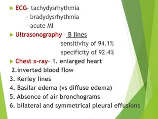  ECG- tachydysrhythmia
- bradydysrhythmia
- acute MI
 Ultrasonography – B lines
sensitivity of 94.1%
specificity of 92.4%
 Chest x-ray- 1. enlarged heart
2.inverted blood flow
3. Kerley lines
4. Basilar edema (vs diffuse edema)
5. Absence of air bronchograms
6. bilateral and symmetrical pleural effusions
 