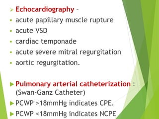  Echocardiography –
 acute papillary muscle rupture
 acute VSD
 cardiac temponade
 acute severe mitral regurgitation
 aortic regurgitation.
 Pulmonary arterial catheterization :
(Swan-Ganz Catheter)
 PCWP >18mmHg indicates CPE.
 PCWP <18mmHg indicates NCPE
 