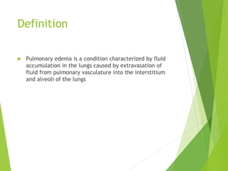 Definition
 Pulmonary edema is a condition characterized by fluid
accumulation in the lungs caused by extravasation of
fluid from pulmonary vasculature into the interstitium
and alveoli of the lungs
 