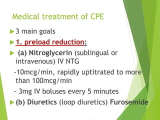 Medical treatment of CPE
 3 main goals
 1. preload reduction:
 (a) Nitroglycerin (sublingual or
intravenous) IV NTG
-10mcg/min, rapidly uptitrated to more
than 100mcg/min
- 3mg IV boluses every 5 minutes
 (b) Diuretics (loop diuretics) Furosemide
 