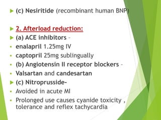  (c) Nesiritide (recombinant human BNP)
 2. Afterload reduction:
 (a) ACE inhibitors –
 enalapril 1.25mg IV
 captopril 25mg sublingually
 (b) Angiotensin II receptor blockers –
 Valsartan and candesartan
 (c) Nitroprusside-
 Avoided in acute MI
 Prolonged use causes cyanide toxicity ,
tolerance and reflex tachycardia
 