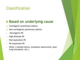 Classification
 Based on underlying cause
 Cardiogenic pulmonary edema
 Non-cardiogenic pulmonary edema
 Neurogenic PE
 High Altitude PE
 Post Aspiration PE
 Re-expansion PE
 Other ( inhaled toxins, lymphatic obstruction, post
lung transplant, etc.)
 