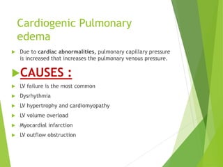 Cardiogenic Pulmonary
edema
 Due to cardiac abnormalities, pulmonary capillary pressure
is increased that increases the pulmonary venous pressure.
CAUSES :
 LV failure is the most common
 Dysrhythmia
 LV hypertrophy and cardiomyopathy
 LV volume overload
 Myocardial infarction
 LV outflow obstruction
 