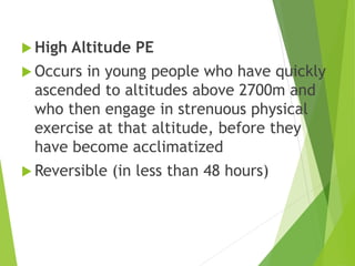  High Altitude PE
 Occurs in young people who have quickly
ascended to altitudes above 2700m and
who then engage in strenuous physical
exercise at that altitude, before they
have become acclimatized
 Reversible (in less than 48 hours)
 