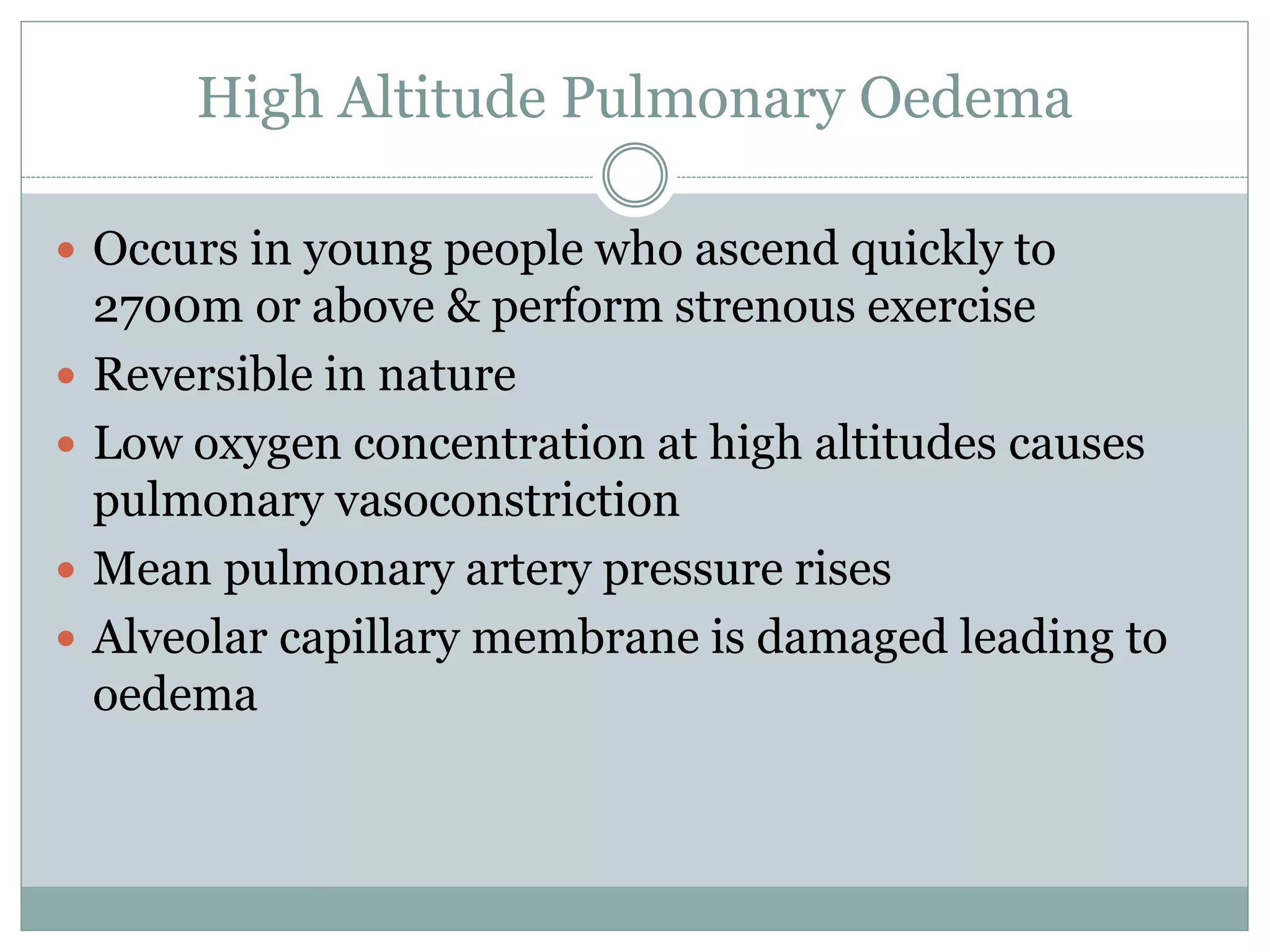 High Altitude Pulmonary Oedema
 Occurs in young people who ascend quickly to
2700m or above & perform strenous exercise
 Reversible in nature
 Low oxygen concentration at high altitudes causes
pulmonary vasoconstriction
 Mean pulmonary artery pressure rises
 Alveolar capillary membrane is damaged leading to
oedema
 