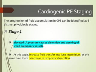 Cardiogenic PEStaging
The progression of fluid accumulation in CPE can be identified as 3
distinct physiologic stages.
 Stage 1
 elevated LA pressure causes distention and opening of
small pulmonary vessels.
 At this stage, increase fluid transfer into lung interstitium, at the
same time there is increase in lymphatic absorption.
 