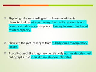  Physiologically, noncardiogenic pulmonary edema is
characterized by intrapulmonary shunt with hypoxemia and
decreased pulmonary compliance leading to lower functional
residual capacity.
 Clinically, the picture ranges from mild dyspnea to respiratory
failure.
 Auscultation of the lungs may be relatively normal despite chest
radiographs that show diffuse alveolar infiltrates
 