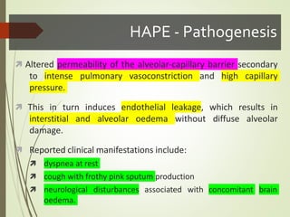 HAPE - Pathogenesis
 Altered permeability of the alveolar-capillary barrier secondary
to intense pulmonary vasoconstriction and high capillary
pressure.
 This in turn induces endothelial leakage, which results in
interstitial and alveolar oedema without diffuse alveolar
damage.
 Reported clinical manifestations include:
 dyspnea at rest
 cough with frothy pink sputum production
 neurological disturbances associated with
oedema.
concomitant brain
 