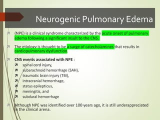 Neurogenic Pulmonary Edema
 (NPE) is a clinical syndrome characterized by the acute onset of pulmonary
edema following a significant insult to the CNS.
 The etiology is thought to be a surge of catecholamines that results in
cardiopulmonary dysfunction.
 CNS events associated with NPE :
 spinal cord injury,
 subarachnoid hemorrhage (SAH),
 traumatic brain injury (TBI),
 intracranial hemorrhage,
 status epilepticus,
 meningitis, and
 subdural hemorrhage
 Although NPE was identified over 100 years ago, it is still underappreciated
in the clinical arena.
 