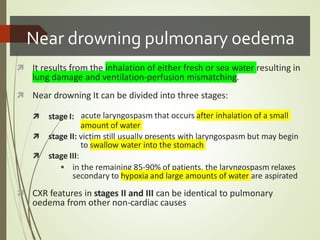 Near drowning pulmonary oedema
 It results from the inhalation of either fresh or sea water resulting in
lung damage and ventilation-perfusion mismatching.
 Near drowning It can be divided into three stages:
 stage I: acute laryngospasm that occurs after inhalation of a small
amount of water
 stage II: victim still usually presents with laryngospasm but may begin
to swallow water into the stomach
 stage III:
 in the remaining 85-90% of patients, the laryngospasm relaxes
secondary to hypoxia and large amounts of water are aspirated
 CXR features in stages II and III can be identical to pulmonary
oedema from other non-cardiac causes
 