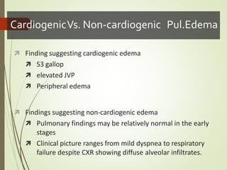 CardiogenicVs. Non-cardiogenic Pul.Edema
 Finding suggesting cardiogenic edema
 S3 gallop
 elevated JVP
 Peripheral edema
 Findings suggesting non-cardiogenic edema
 Pulmonary findings may be relatively normal in the early
stages
 Clinical picture ranges from mild dyspnea to respiratory
failure despite CXR showing diffuse alveolar infiltrates.
 
