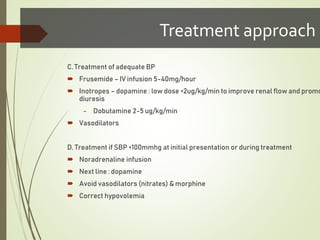 C. Treatment of adequate BP
 Frusemide – IV infusion 5-40mg/hour
 Inotropes – dopamine : low dose <2ug/kg/min to improve renal flow and promo
diuresis
- Dobutamine 2-5 ug/kg/min
 Vasodilators
D. Treatment if SBP <100mmhg at initial presentation or during treatment
 Noradrenaline infusion
 Next line : dopamine
 Avoid vasodilators (nitrates) & morphine
 Correct hypovolemia
Treatment approach
 