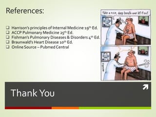 
Thank You
References:
 Harrison’s principles of Internal Medicine 19th Ed.
 ACCP Pulmonary Medicine 25th Ed.
 Fishman’s Pulmonary Diseases & Disorders 4th Ed.
 Braunwald’s Heart Disease 10th Ed.
 OnlineSource – PubmedCentral
 
