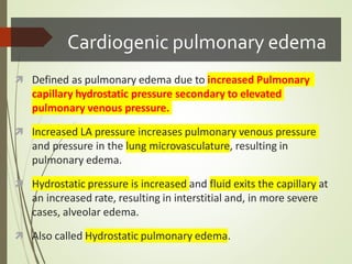 Cardiogenic pulmonary edema
 Defined as pulmonary edema due to increased Pulmonary
capillary hydrostatic pressure secondary to elevated
pulmonary venous pressure.
 Increased LA pressure increases pulmonary venous pressure
and pressure in the lung microvasculature, resulting in
pulmonary edema.
 Hydrostatic pressure is increased and fluid exits the capillary at
an increased rate, resulting in interstitial and, in more severe
cases, alveolar edema.
 Also called Hydrostatic pulmonary edema.
 