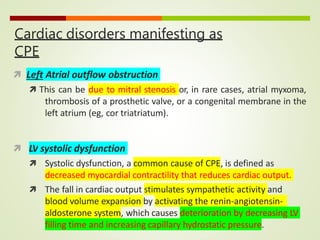 Cardiac disorders manifesting as
CPE
 Left Atrial outflow obstruction
 This can be due to mitral stenosis or, in rare cases, atrial myxoma,
thrombosis of a prosthetic valve, or a congenital membrane in the
left atrium (eg, cor triatriatum).
 LV systolic dysfunction
 Systolic dysfunction, a common cause of CPE, is defined as
decreased myocardial contractility that reduces cardiac output.
 The fall in cardiac output stimulates sympathetic activity and
blood volume expansion by activating the renin-angiotensin-
aldosterone system, which causes deterioration by decreasing LV
filling time and increasing capillary hydrostatic pressure.
 