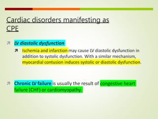 Cardiac disorders manifesting as
CPE
 LV diastolic dysfunction
 Ischemia and infarction may cause LV diastolic dysfunction in
addition to systolic dysfunction. With a similar mechanism,
myocardial contusion induces systolic or diastolic dysfunction.
 Chronic LV failure is usually the result of congestive heart
failure (CHF) or cardiomyopathy.
 
