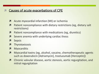  Causes of acute exacerbations of CPE
 Acute myocardial infarction (MI) or ischemia
 Patient noncompliance with dietary restrictions (eg, dietary salt
restrictions)
 Patient noncompliance with medications (eg, diuretics)
 Severe anemia with underlying cardiac ilness
 Sepsis
 Thyrotoxicosis
 Myocarditis
 Myocardial toxins (eg, alcohol, cocaine, chemotherapeutic agents
such as doxorubicin [Adriamycin], trastuzumab [Herceptin])
 Chronic valvular disease, aortic stenosis, aortic regurgitation, and
mitral regurgitation
 