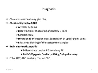 Diagnosis
 Clinical assessment may give clue
 Chest radiography-ABCD
Alveolar oedema
Bats wing hilar shadowing and Kerley B lines
Cardiomegaly
Diversion to the upper lobes (distension of upper pulm. veins)
Effusions: blunting of the costophrenic angles
 Brain natriuretic peptide
Differentiate cardiac PE from lung PE
BNP>500pg/ml- Cardiac, <100pg/ml- pulmonary
 Echo, OFT, ABG analysis, routine CBC
8/12/2022 11
 