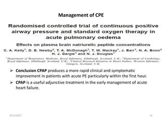 Management of CPE
 Conclusion CPAP produces a more rapid clinical and symptomatic
improvement in patients with acute PE particularly within the first hour.
 CPAP is a useful adjunctive treatment in the early management of acute
heart failure.
8/12/2022 14
 