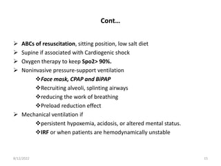 Cont…
 ABCs of resuscitation, sitting position, low salt diet
 Supine if associated with Cardiogenic shock
 Oxygen therapy to keep Spo2> 90%.
 Noninvasive pressure-support ventilation
Face mask, CPAP and BiPAP
Recruiting alveoli, splinting airways
reducing the work of breathing
Preload reduction effect
 Mechanical ventilation if
persistent hypoxemia, acidosis, or altered mental status.
IRF or when patients are hemodynamically unstable
8/12/2022 15
 