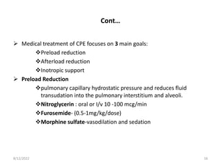 Cont…
 Medical treatment of CPE focuses on 3 main goals:
Preload reduction
Afterload reduction
Inotropic support
 Preload Reduction
pulmonary capillary hydrostatic pressure and reduces fluid
transudation into the pulmonary interstitium and alveoli.
Nitroglycerin : oral or I/v 10 -100 mcg/min
Furosemide- (0.5-1mg/kg/dose)
Morphine sulfate-vasodilation and sedation
8/12/2022 16
 