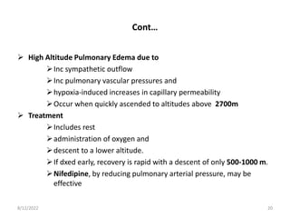 Cont…
 High Altitude Pulmonary Edema due to
Inc sympathetic outflow
Inc pulmonary vascular pressures and
hypoxia-induced increases in capillary permeability
Occur when quickly ascended to altitudes above 2700m
 Treatment
Includes rest
administration of oxygen and
descent to a lower altitude.
If dxed early, recovery is rapid with a descent of only 500-1000 m.
Nifedipine, by reducing pulmonary arterial pressure, may be
effective
8/12/2022 20
 
