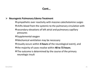 Cont…
 Neurogenic Pulmonary Edema Treatment
sympathetic over reactivity with massive catecholamine surges
shifts blood from the systemic to the pulmonary circulation with
secondary elevations of left atrial and pulmonary capillary
pressures
Supplemental oxygen
Mechanical ventilation may be necessary
Usually occurs within 4 hours of the neurological event), and
the majority of cases resolve within 48 to 72 hours.
The outcome is determined by the course of the primary
neurologic insult
8/12/2022 21
 
